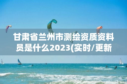 甘肃省兰州市测绘资质资料员是什么2023(实时/更新中)