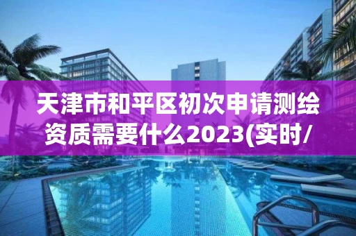 天津市和平区初次申请测绘资质需要什么2023(实时/更新中)