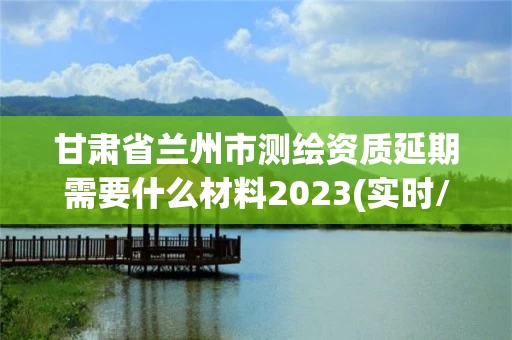 甘肃省兰州市测绘资质延期需要什么材料2023(实时/更新中)