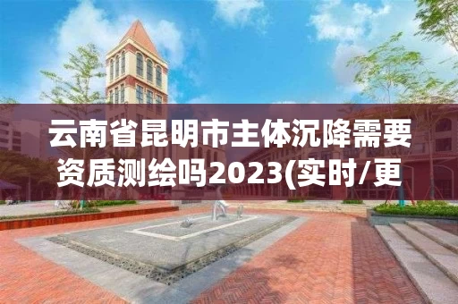 云南省昆明市主体沉降需要资质测绘吗2023(实时/更新中)