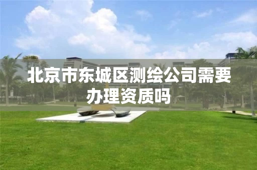 北京市东城区测绘公司需要办理资质吗