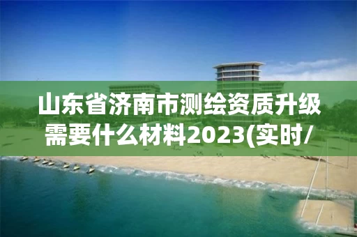 山东省济南市测绘资质升级需要什么材料2023(实时/更新中)