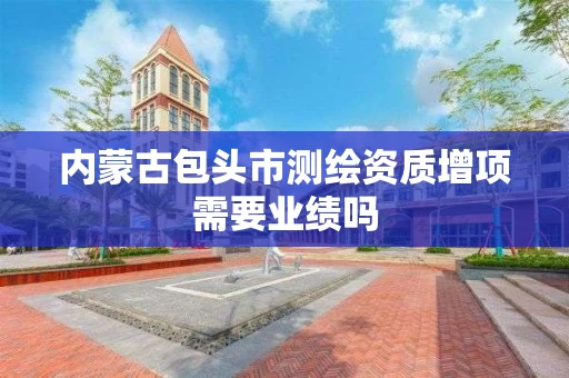 内蒙古包头市测绘资质增项需要业绩吗 内蒙古包头市测绘资质增项需要业绩吗
