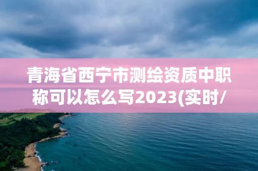 青海省西宁市测绘资质中职称可以怎么写2023(实时/更新中)