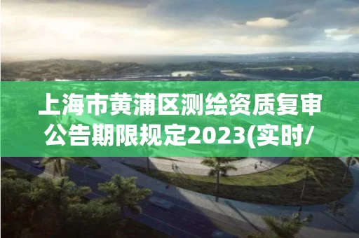 上海市黄浦区测绘资质复审公告期限规定2023(实时/更新中)