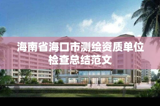海南省海口市测绘资质单位检查总结范文 海南省海口市测绘资质单位检查总结范文