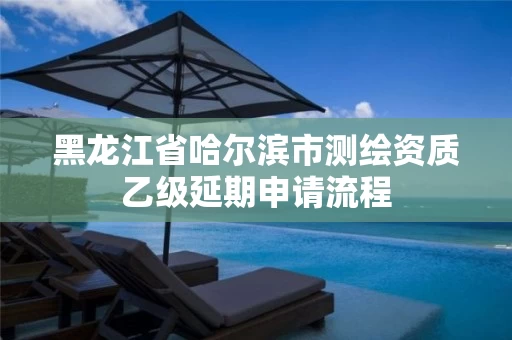 黑龙江省哈尔滨市测绘资质乙级延期申请流程