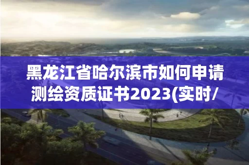 黑龙江省哈尔滨市如何申请测绘资质证书2023(实时/更新中)