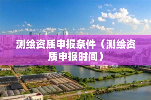 测绘资质申报条件（测绘资质申报时间）