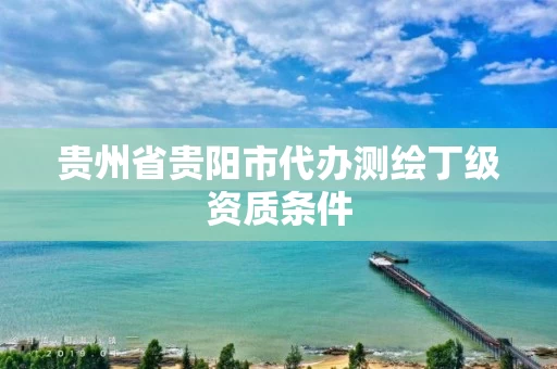 贵州省贵阳市代办测绘丁级资质条件