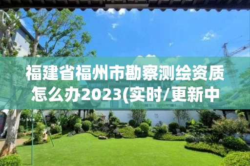 福建省福州市勘察测绘资质怎么办2023(实时/更新中)