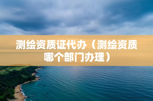 测绘资质证代办（测绘资质哪个部门办理）