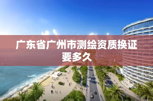 广东省广州市测绘资质换证要多久
