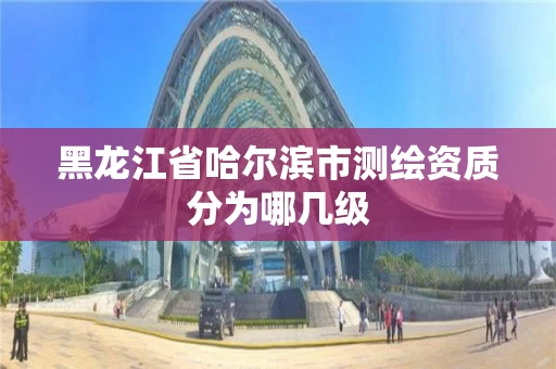 黑龙江省哈尔滨市测绘资质分为哪几级