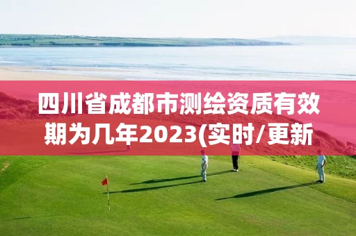 四川省成都市测绘资质有效期为几年2023(实时/更新中)