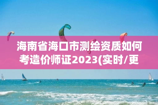 海南省海口市测绘资质如何考造价师证2023(实时/更新中)