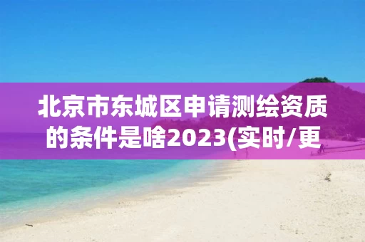 北京市东城区申请测绘资质的条件是啥2023(实时/更新中)