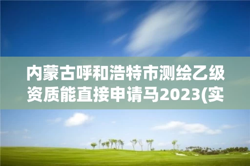 内蒙古呼和浩特市测绘乙级资质能直接申请马2023(实时/更新中)