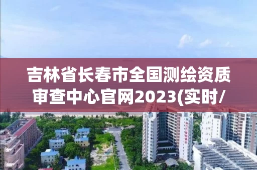 吉林省长春市全国测绘资质审查中心官网2023(实时/更新中)