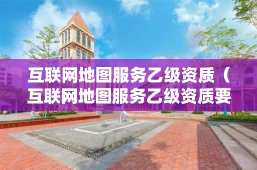 互联网地图服务乙级资质（互联网地图服务乙级资质要求）