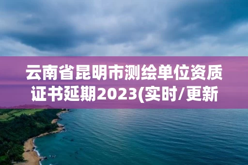 云南省昆明市测绘单位资质证书延期2023(实时/更新中)