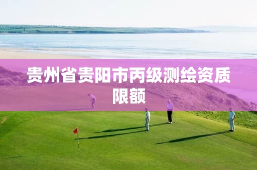 贵州省贵阳市丙级测绘资质限额