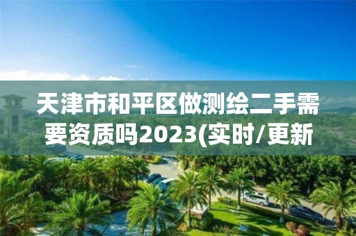 天津市和平区做测绘二手需要资质吗2023(实时/更新中)