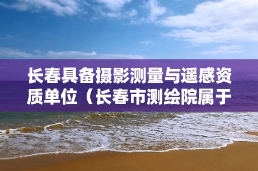 长春具备摄影测量与遥感资质单位（长春市测绘院属于什么单位）