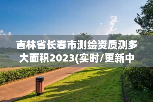 吉林省长春市测绘资质测多大面积2023(实时/更新中) 吉林省长春市测绘资质测多大面积2023(实时/更新中)