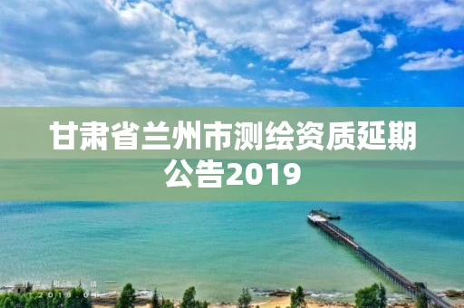 甘肃省兰州市测绘资质延期公告2019