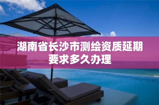 湖南省长沙市测绘资质延期要求多久办理 湖南省长沙市测绘资质延期要求多久办理