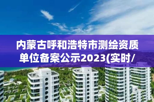 内蒙古呼和浩特市测绘资质单位备案公示2023(实时/更新中)