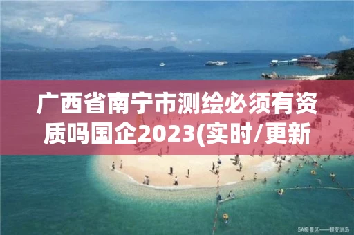 广西省南宁市测绘必须有资质吗国企2023(实时/更新中)