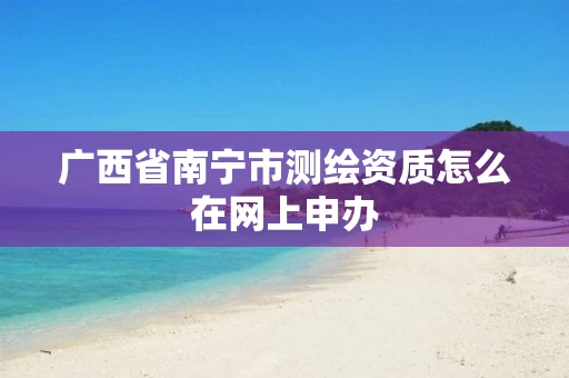 广西省南宁市测绘资质怎么在网上申办