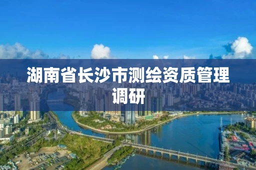 湖南省长沙市测绘资质管理调研