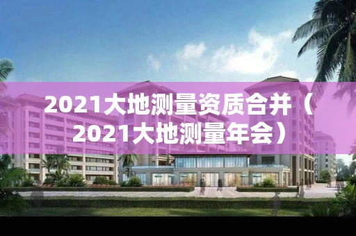 2021大地测量资质合并（2021大地测量年会）
