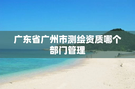 广东省广州市测绘资质哪个部门管理