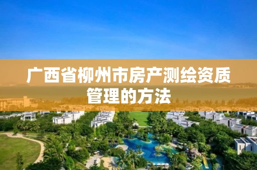 广西省柳州市房产测绘资质管理的方法