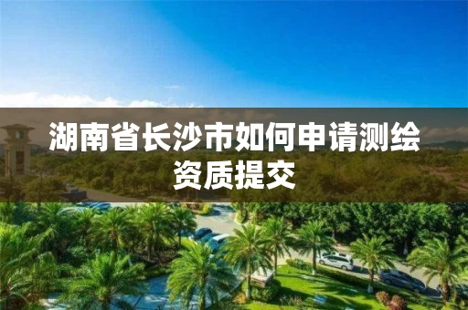 湖南省长沙市如何申请测绘资质提交
