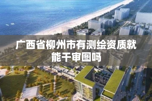 广西省柳州市有测绘资质就能干审图吗