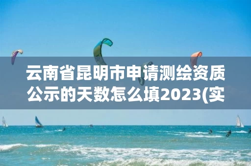 云南省昆明市申请测绘资质公示的天数怎么填2023(实时/更新中)