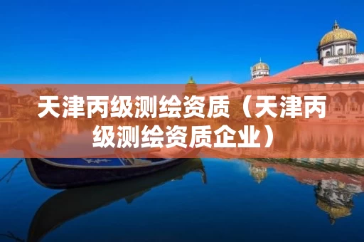 天津丙级测绘资质（天津丙级测绘资质企业）