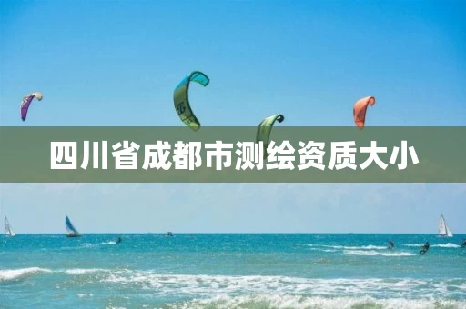四川省成都市测绘资质大小 四川省成都市测绘资质大小