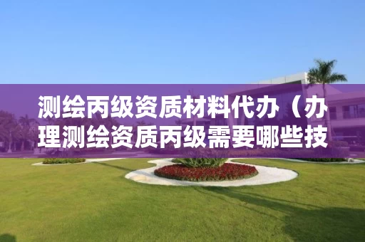 测绘丙级资质材料代办（办理测绘资质丙级需要哪些技术人员）