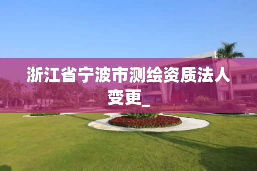 浙江省宁波市测绘资质法人变更_