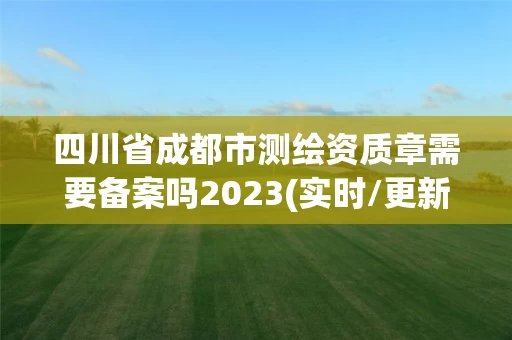 四川省成都市测绘资质章需要备案吗2023(实时/更新中)