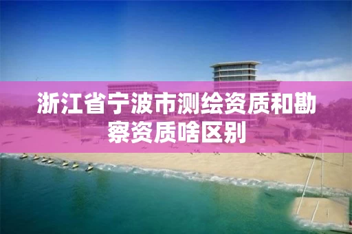 浙江省宁波市测绘资质和勘察资质啥区别