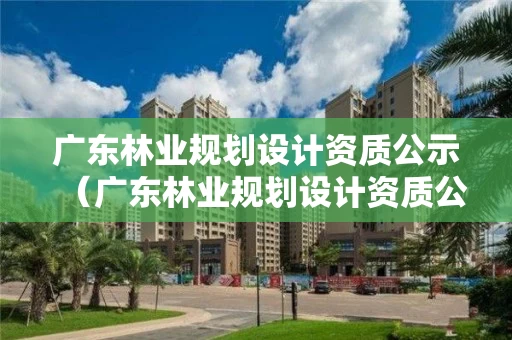 广东林业规划设计资质公示（广东林业规划设计资质公示网）