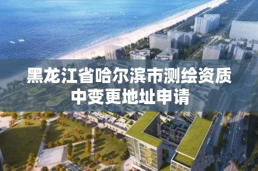 黑龙江省哈尔滨市测绘资质中变更地址申请