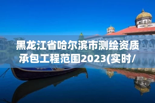 黑龙江省哈尔滨市测绘资质承包工程范围2023(实时/更新中) 黑龙江省哈尔滨市测绘资质承包工程范围2023(实时/更新中)